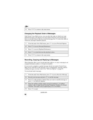 Page 100nextel.com
90 Changing the Playback Order of Messages
With Nextel Voice Mail service, you can select the order in which you want
unheard messages to be played. You may listen to the last received message
first, or you may listen to the first received message first. To select the order in
which new messages should be played:
Recording, Copying and Replying to Messages
These functions allow you to record and send, reply to, or copy a message to an
assigned destination address or Group List number.
If you...