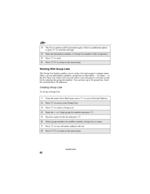 Page 102nextel.com
92 Working With Group Lists
The Group List feature enables you to create a list and assign it a unique name.
Then, you can add mailbox numbers, group lists or individuals—by name—to
the list. Once you create a list you can send a voice message to everyone on the
list by entering the group list number. You can have up to 40 group lists. Each
listcanholdupto50addresses.
Creating Group Lists
TosetupaGroupList:
3The list of options will be presented again. Select an additional option
or press9to...