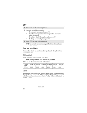 Page 104nextel.com
94
NOTE: You can only forward messages to Nextel customers in your
home market.
Time and Da te Charts
Time and Date Charts can be referenced for specific tasks throughout Nextel
Voice Mail service.
24-hour Clock
Nextel Voice Mail service uses a 24-hour clock:
NOTE: To compute the 24-hour clock for pm, add 1200.
Below is a list of hours translated into 24-hour time:
Dates
All dates must have 4 digits in the MM/DD format (2 digits for the month and 2
digits for the day). January is 01, February...