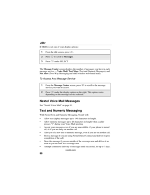 Page 108nextel.com
98
If MESG is not one of your display options:
TheMessage Centerscreen displays the number of messages you have in each
message service—Voice Mail,Text Msgs(Text and Numeric Messages), and
Net Alert(Two-Way Messaging and other wireless web-based mail).
To Access Any Message Service
Nextel Voice Mail Messages
See“Nextel Voice Mail”on page 81.
Text and Numeric Messaging
With Nextel Text and Numeric Messaging, Nextel will:
Allow text (alpha) messages up to 140 characters in length.
Allow...