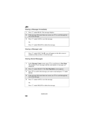 Page 110nextel.com
100 Viewing a Message Immediately
Viewing a Message Later
Viewing Stored Messages
1PressBunder READ. The message displays.
2If the message fills more than one screen, useSto scroll through the
rest of the message.
3PressAunder SAVE to save the message.
Or,
PressBunder DELETE to delete the message.
PressAunder EXIT. The
.icon will appear on the idle screen to
remind you that you have a stored message.
1In theMessage Centerscreen, pressSto scroll down toTe x t M s g s.
The number of new messages...