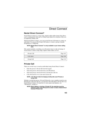 Page 113103
Direct Connect
Nextel Direct Connect®
Nextel Direct Connect is a long-range, digital walkie-talkie feature that allows
you to communicate with your co-workers and clients for a fraction of the cost
of traditional cellular calls.
With Nextel Direct Connect, you can use the Private Call feature to contact an
individual. You can use the Group Call feature to contact a group of people
designated as a Talkgroup.
NOTE: Nextel Direct Connect®is only available in your home calling
area.
This section includes...