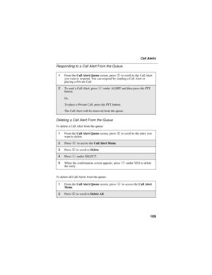 Page 119109
Call Alerts
Responding to a Call Alert From the Queue
Deleting a Call Alert From the Queue
To delete a Call Alert from the queue:
To delete all Call Alerts from the queue:
1From theCall Alert Queuescreen, pressSto scroll to the Call Alert
you want to respond. You can respond by sending a Call Alert or
placing a Private Call.
2To send a Call Alert, pressBunder ALERT and then press the PTT
button.
Or,
To place a Private Call, press the PTT button.
The Call Alert will be removed from the queue.
1From...