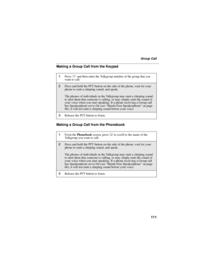 Page 121111
Group Call
Making a Group Call from the Keypad
Making a Group Call from the Phonebook
1Press#and then enter the Talkgroup number of the group that you
want to call.
2Press and hold the PTT button on the side of the phone, wait for your
phone to emit a chirping sound, and speak.
The phones of individuals in the Talkgroup may emit a chirping sound
to alert them that someone is calling, or may simply emit the sound of
your voice when you start speaking. If a phone receiving a Group call
has Speakerphone...