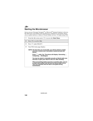 Page 154nextel.com
144
Starting the Microbrowser
Just as you use Netscape Navigator®or Microsoft®Internet Explorer to browse
the Web from your desktop, the microbrowser contained in your phone allows
you to explore and use a variety of Nextel Online services. To begin using NOL:
1From the idle screen, pressmto access theMain Menu.
2PressSto scroll toNet.
3PressAunder SELECT.
4Your NOL home page displays.
NOTE: The first time you access Net, you will be asked to enable
security to ensure your information remains...