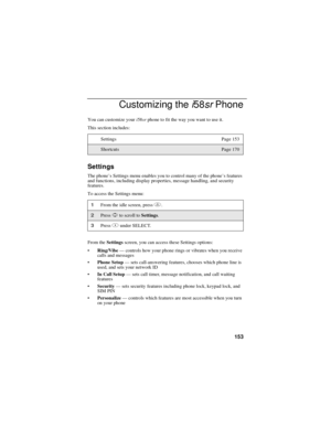 Page 163153
Customizing thei58srPhone
You can customize youri58srphone to fit the way you want to use it.
This section includes:
Settings
The phone’s Settings menu enables you to control many of the phone’sfeatures
and functions, including display properties, message handling, and security
features.
To access the Settings menu:
From theSettingsscreen, you can access these Settings options:
Ring/Vibe—controls how your phone rings or vibrates when you receive
calls and messages
Phone Setup—sets call-answering...