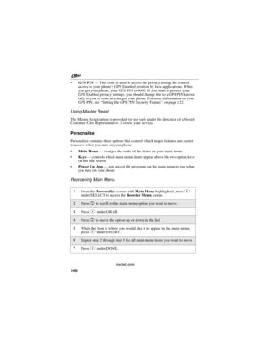 Page 170nextel.com
160
GPS PIN—This code is used to access the privacy setting the control
access to your phone’s GPS Enabled position by Java applications. When
you get your phone, your GPS PIN is 0000. If you want to protect your
GPS Enabled privacy settings, you should change this to a GPS PIN known
only to you as soon as your get your phone. For more information on your
GPS PIN, see“Setting the GPS PIN Security Feature”on page 122.
Using Master Reset
The Master Reset option is provided for use only under...