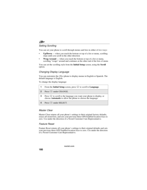 Page 176nextel.com
166 Setting Scrolling
You can set your phone to scroll through menus and lists in either of two ways:
Up/Down—when you reach the bottom or top of a list or menu, scrolling
stops until you scroll in the other direction
Wrap Around—when you reach the bottom or top of a list or menu,
scrolling“wraps”around and continues at the other end of the lists of menu
You can set the scrolling style from theInitial Setupscreen, using theScroll
option.
Changing Display Language
You can customize...
