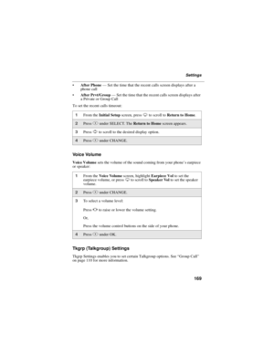 Page 179169
Settings
After Phone—Set the time that the recent calls screen displays after a
phone call
After Prvt/Group—Set the time that the recent calls screen displays after
a Private or Group Call
To set the recent calls timeout:
Voice Volume
Voice Volumesets the volume of the sound coming from your phone’searpiece
or speaker:
Tkgrp (Talkgroup) Settings
Tkgrp Settings enables you to set certain Talkgroup options. See“Group Call”
on page 110 for more information.
1From theInitial Setupscreen, pressRto...