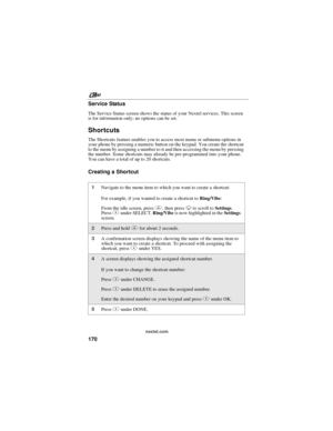 Page 180nextel.com
170 Service Status
The Service Status screen shows the status of your Nextel services. This screen
is for information only; no options can be set.
Shortcuts
The Shortcuts feature enables you to access most menu or submenu options in
your phone by pressing a numeric button on the keypad. You create the shortcut
to the menu by assigning a number to it and then accessing the menu by pressing
the number. Some shortcuts may already be pre-programmed into your phone.
You can have a total of up to 20...