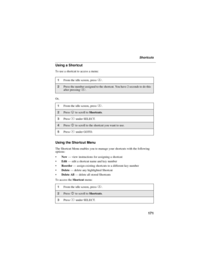 Page 181171
Shortcuts
Using a Shortcut
To use a shortcut to access a menu:
Or,
Using the Shortcut Menu
The Shortcut Menu enables you to manage your shortcuts with the following
options:
New—view instructions for assigning a shortcut
Edit—edit a shortcut name and key number
Reorder—assign existing shortcuts to a different key number
Delete—delete any highlighted Shortcut
Delete All—delete all stored Shortcuts
To access theShortcutmenu:
1From the idle screen, pressm.
2Press the number assigned to the...