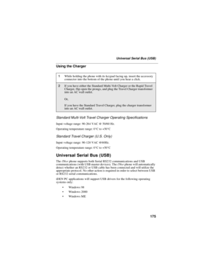 Page 185175
Universal Serial Bus (USB)
Using the Charger
Standard Multi-Volt Travel Charger Operating Specifications
Input voltage range: 90-264 VAC @ 50/60 Hz.
Operating temperature range: 0°Cto+50°C
Standard Travel Charger (U.S. Only)
Input voltage range: 90-120 VAC @60Hz.
Operating temperature range: 0°Cto+50°C
Universal Serial Bus (USB)
Thei58srphone supports both Serial RS232 communications and USB
communications (with USB master devices). Thei58srphone will automatically
detect whether an RS232 or USB...