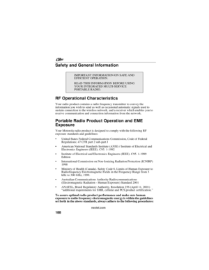 Page 198nextel.com
188
Safety and General Information
RF Operational Characteristics
Your radio product contains a radio frequency transmitter to convey the
information you wish to send as well as occasional automatic signals used to
sustain connection to the wireless network, and a receiver which enables you to
receive communication and connection information from the network.
Portable Radio Product Operation and EME
Exposure
Your Motorola radio product is designed to comply with the following RF
exposure...
