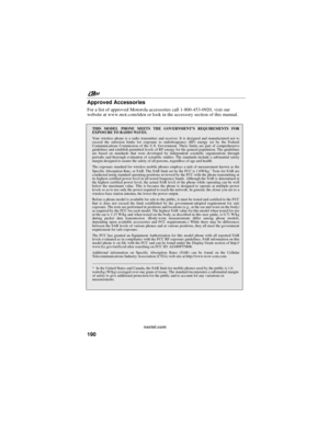 Page 200nextel.com
190 Approved Accessories
For a list of approved Motorola accessories call 1-800-453-0920, visit our
website at www.mot.com/iden or look in the accessory section of this manual.
THIS MODEL PHONE MEETS THE GOVERNMENT’S REQUIREMENTS FOR
EXPOSURE TO RADIO WAVES.
Your wireless phone is a radio transmitter and receiver. It is designed and manufactured not to
exceed the emission limits for exposure to radiofrequency (RF) energy set by the Federal
Communications Commission of the U.S. Government....