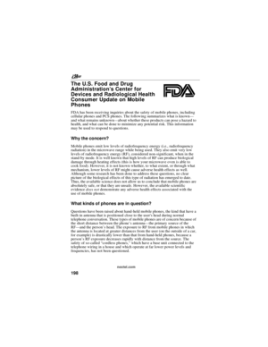 Page 208nextel.com
198
The U.S. Food and Drug
Administration’sCenterfor
Devices and Radiological Health
Consumer Update on Mobile
Phones
FDA has been receiving inquiries about the safety of mobile phones, including
cellular phones and PCS phones. The following summarizes what is known—
and what remains unknown—about whether these products can pose a hazard to
health, and what can be done to minimize any potential risk. This information
may be used to respond to questions.
Why the concern?
Mobile phones emit low...