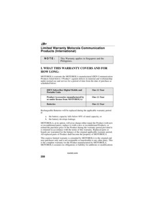 Page 218nextel.com
208
Limited Warranty Motorola Communication
Products (International)
I. WHAT THIS WARRANTY COVERS AND FOR
HOW LONG:
MOTOROLA warrants the MOTOROLA manufactured iDEN Communication
Products listed below (“Product”) against defects in material and workmanship
under normal use and service for a period of time from the date of purchase as
scheduled below:
Rechargeable Batteries will be replaced during the applicable warranty period
if:
a. the battery capacity falls below 80% of rated capacity, or...