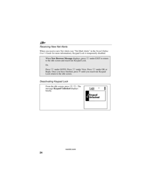 Page 34nextel.com
24 Receiving New Net Alerts
When you receive new Net Alerts (see“NetMailAlerts”in theNextel Online
User’s Guidefor more information), Keypad Lock is temporarily disabled.
Deactivating Keypad Lock
WhenNew Browser Messagedisplays, pressAunder EXIT to return
to the idle screen and reactivate Keypad Lock.
Or,
PressBunder GOTO. PressAunder View. PressAunder OK or
Reply. Once you have finished, presseuntil you reactivate Keypad
Lock return to the idle screen.
From the idle screen, pressm*.The...