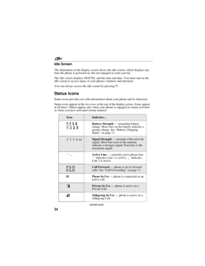 Page 44nextel.com
34 Idle Screen
The illustration of the display screen shows the idle screen, which displays any
time the phone is powered on, but not engaged in some activity.
The idle screen displays NEXTEL and the time and date. You must start at the
idle screen to access many of your phone’s features and functions.
You can always access the idle screen by pressinge.
Status Icons
Status icons provide you with information about your phone and its functions.
Status icons appear in the two rows at the top of...