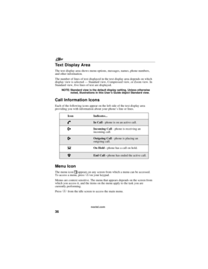 Page 46nextel.com
36
Te x t D i s p l a y A r e a
The text display area shows menu options, messages, names, phone numbers,
and other information.
The number of lines of text displayed in the text display area depends on which
display view is selected—Standard view, Compressed view, or Zoom view. In
Standard view, five lines of text are displayed.
NOTE: Standard view is the default display setting. Unless otherwise
noted, illustrations in this User’s Guide depict Standard view.
Call Information Icons
Each of...