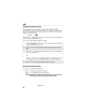 Page 54nextel.com
44 Viewing Phonebook Entries
Names with more than one number assigned to them appear withef
surrounding the icon to the right of the name. For example, if you had stored a
home and work number for Joe Smith, the entry for Joe Smith’s home phone
number would look like this:
Joe SmitheLf
Whenthenameishighlighted,pressTto scroll to the icons representing each
of the numbers assigned to that name.
To view any of the numbers assigned to a name:
Sorting Phonebook Entries
You can sort your Phonebook...