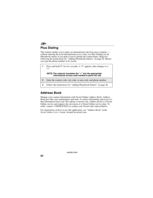 Page 64nextel.com
54
Plus Dialing
This feature enables you to place an international call from most countries—
without entering the local international access code. Use Plus Dialing for all
Phonebook entries if you plan to travel outside the United States. Begin by
following the instructions for“Adding Phonebook Entries”on page 46. Before
you type the phone number to be stored:
Address Book
Manage your contact information with Nextel Online Address Book. Address
Book provides easy maintenance and entry of...