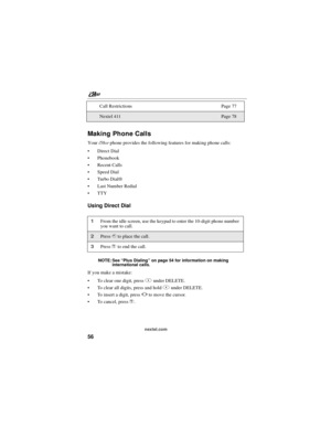 Page 66nextel.com
56
Making Phone Calls
Youri58srphone provides the following features for making phone calls:
Direct Dial
Phonebook
Recent Calls
Speed Dial
Tu r bo D i al®
Last Number Redial
TTY
Using Direct Dial
NOTE: See“Plus Dialing”on page 54 for information on making
international calls.
If you make a mistake:
To clear one digit, pressAunder DELETE.
To clear all digits, press and holdAunder DELETE.
To insert a digit, pressTto move the cursor.
To c a n c e l , p r e s se. Call Restrictions Page...