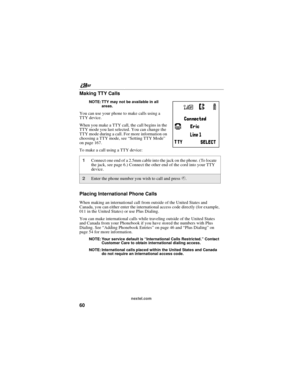 Page 70nextel.com
60 Making TTY Calls
NOTE: TTY may not be available in all
areas.
You can use your phone to make calls using a
TTY device.
When you make a TTY call, the call begins in the
TTY mode you last selected. You can change the
TTY mode during a call. For more information on
choosing a TTY mode, see“Setting TTY Mode”
on page 167.
To make a call using a TTY device:
Placing International Phone Calls
When making an international call from outside of the United States and
Canada, you can either enter the...