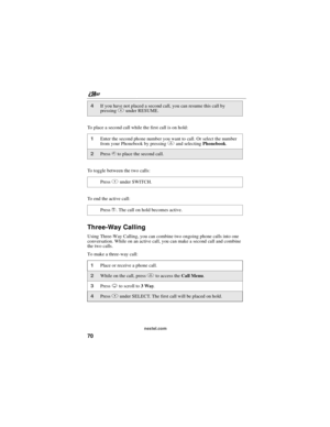 Page 80nextel.com
70
To place a second call while the first call is on hold:
To toggle between the two calls:
To end the active call:
Three-Way Calling
Using Three-Way Calling, you can combine two ongoing phone calls into one
conversation. While on an active call, you can make a second call and combine
the two calls.
To make a three-way call:
4If you have not placed a second call, you can resume this call by
pressingBunder RESUME.
1Enter the second phone number you want to call. Or select the number
from your...