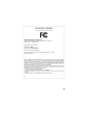 Page 9vii
DECLARATION OF CONFORMITY
Per FCC CFR 47 Part 2 Section 2.1077(a)
Responsible Party Name: Motorola, Inc.
Address:  8000 West Sunrise Boulev ard, Plantation, FL 33322 USA
Phone Number: 1 (800) 453-0920
Hereby declares that the product:
Product Name: i58sr
Model Number:H58XAH6RR7AN
Conforms to the following regulations:
FCC Part 15, subpart B, section 15.107(a), 15.107(d) and section 15.109(a)
Class B Digital Device
Note: This equipment has been tested and found to comply with the limits for a Class B...