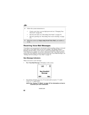 Page 92nextel.com
82
Receiving Voice Mail Messages
Your phone is pre-programmed with default Call Forwarding settings to forward
your calls to Voice Mail when you are not available. The default setting is
Detailed with the If Busy, If No Answer, and If Unreachable fields set to your
Voice Mail access number. If you have subscribed to the Voice Mail and have
set up your Voice Mail box, but are not receiving your Voice Mail messages, see
“Setting Call Forwarding to Voice Mail”on page 74.
New Message Indicators...