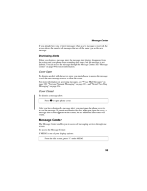 Page 10799
Message Center
If you already have one or more messages when a new message is received, the 
screen shows the number of messages that are of the same type as the new 
message.
Dismissing Alerts
When you dismiss a message alert, the message alert display disappears from 
the screen and your phone stops sounding alert tones, but the message is not 
deleted. You can access the message through the Message Center. See “Message 
Center” on page 99 for more information.
Cover Open
To dismiss an alert with...
