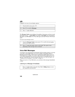 Page 108100
nextel.com
If MESG is not one of your display options:
The Message Center screen displays the number of messages you have in each 
messaging service — Voice Mail (Voice Mail), Text Msgs (Text and Numeric 
Messages), and Net Alert (Two-Way Messages and other Wireless Web-based 
mail).
To access any message service:
Voice Mail Messages
Your phone is pre-programmed with default Call Forwarding settings to forward 
your calls to Voice Mail when you are not available. The default setting is 
Detailed with...