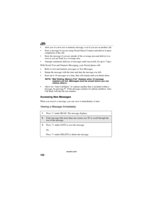 Page 110102
nextel.com
 Alert you of a new text or numeric message, even if you are on another call.
 Store a message if you are using Nextel Direct Connect and deliver it upon 
completion of the call.
 Store the message if you are outside of the coverage area and deliver it as 
soon as you are back in a coverage area.
 Attempt continuous delivery of messages until successful, for up to 7 days.
With Nextel Text and Numeric Messaging, your Nextel phone will:
 Refer to text and numeric messages as Text...