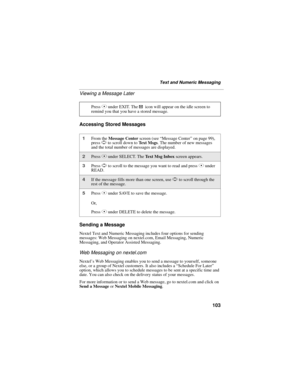 Page 111103
Text and Numeric Messaging
Viewing a Message Later
Accessing Stored Messages
Sending a Message
Nextel Text and Numeric Messaging includes four options for sending 
messages: Web Messaging on nextel.com, Email Messaging, Numeric 
Messaging, and Operator Assisted Messaging.
Web Messaging on nextel.com
Nextel’s Web Messaging enables you to send a message to yourself, someone 
else, or a group of Nextel customers. It also includes a “Schedule For Later” 
option, which allows you to schedule messages to...
