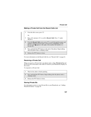 Page 115107
Private Call
Making a Private Call from the Recent Calls List
For more information on the Recent Calls list, see “Recent Calls” on page 61.
Receiving a Private Call
When you receive a Private Call, your phone emits a chirp. Private in Use and 
the Private ID or the name of the caller (if stored in your Phonebook) display on 
the screen.
To respond to a Private Call:
Storing Private IDs
For information on how to store Private IDs to your Phonebook, see “Adding 
Phonebook Entries” on page 44.
1From the...