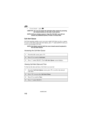 Page 118110
nextel.com
 Cover closed — press ..
USER TIP: You can turn down the Call Alert chirp volume by pressing 
the volume buttons on the side of your phone.
NOTE: Until you answer, queue or clear the Call Alert, you will not 
receive any additional phone, Private or Group Calls.
Call Alert Queue
Call Alert queuing enables you to save up to eight Call Alerts in a list, or queue. 
To store a Call Alert in the Call Alert Queue, press C under QUEUE when you 
receive an incoming Call Alert.
NOTE: Call Alerts...