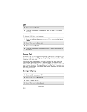 Page 120112
nextel.com
To delete all Call Alerts from the queue:
Group Call
In a Group Call, you can communicate instantly with a group of people that you 
have previously set up as a Talkgroup. Group Calls go out to all members of the 
Talkgroup at the same time.
Your Nextel Sales Representative or Nextel Customer Care must set up your 
Talkgroups by providing you with a Talkgroup number for each Talkgroup. 
After you have the number, you can assign each Talkgroup number a name and 
store it in your phone (see...