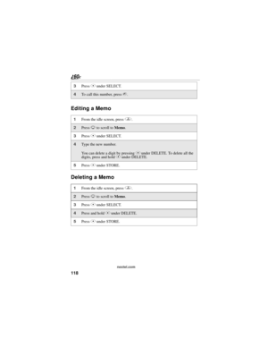 Page 126118
nextel.com
Editing a Memo
Deleting a Memo
3Press C under SELECT. 
4To call this number, press s.
1From the idle screen, press q. 
2Press R to scroll to Memo.
3Press C under SELECT. 
4Type the new number.
You can delete a digit by pressing C under DELETE. To delete all the 
digits, press and hold C under DELETE.
5Press C under STORE.
1From the idle screen, press q. 
2Press R to scroll to Memo.
3Press C under SELECT. 
4Press and hold C under DELETE. 
5Press C under STORE. 