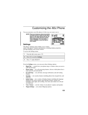 Page 131123
Customizing the i60c Phone
You can customize your i60c phone to fit the way you want to use it.
NOTE: There are instances where truncation 
of words occur in some of the menu 
items on the 
i60c phone that do not 
allow you to fully view the current 
menu selection. You can press 
C 
under CHANGE to see the field in 
more detail.
Settings
The phone’s Settings menu enables you to control 
many of the phone’s features and functions, including display properties, 
message handling, and security...