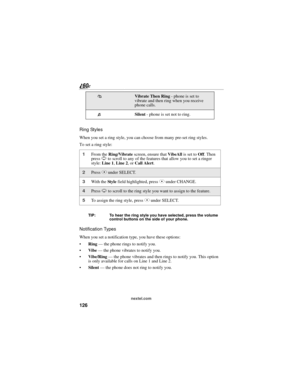 Page 134126
nextel.com
Ring Styles
When you set a ring style, you can choose from many pre-set ring styles.
To set a ring style:
TIP: To hear the ring style you have selected, press the volume 
control buttons on the side of your phone.
Notification Types
When you set a notification type, you have these options:
Ring — the phone rings to notify you.
Vibe — the phone vibrates to notify you.
Vibe/Ring — the phone vibrates and then rings to notify you. This option 
is only available for calls on Line 1 and Line...