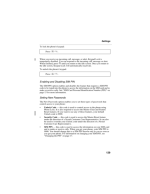 Page 137129
Settings
To lock the phones keypad:
When you receive an incoming call, message, or alert, Keypad Lock is 
temporarily disabled. You can respond to the incoming call, message or alert. 
When finished, press r until you return to the idle screen. Once you return to 
the idle screen, Keypad Lock will automatically reactivate.
To unlock the phones keypad:
Enabling and Disabling SIM PIN
The SIM PIN option enables and disables the feature that requires a SIM PIN 
code to be typed into the phone to access...
