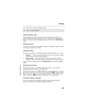 Page 141133
Settings
Adjusting Status Light
The status light is located on the top right side of the phone, near the cover 
hinge. It illuminates when the phone is on. See “Status of Your i 60c Phone” on 
page 23. You can turn the status light feature on or off from the Initial Setup 
screen.
Setting Contrast
You can set the contrast of your phone’s display to be lighter or darker. Use T 
to increase or decrease the contrast.
Setting Scrolling
You can set your phone to scroll through menus and lists in either of...