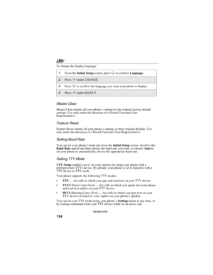 Page 142134
nextel.com
To change the display language:
Master Clear
Master Clear returns all your phone’s settings to the original factory default 
settings. Use only under the direction of a Nextel Customer Care 
Representative.
Feature Reset
Feature Reset returns all your phone’s settings to their original defaults. Use 
only under the direction of a Nextel Customer Care Representative.
Setting Baud Rate
You can set your phone’s baud rate from the Initial Setup screen. Scroll to the 
Baud Rate option and then...