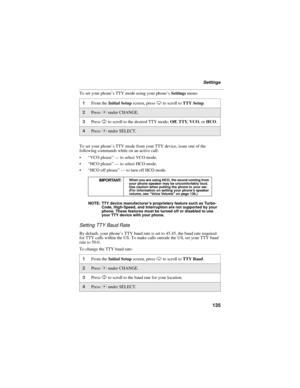 Page 143135
Settings
To set your phone’s TTY mode using your phone’s Settings menu:
To set your phone’s TTY mode from your TTY device, issue one of the 
following commands while on an active call:
 “VCO please” — to select VCO mode.
 “HCO please” — to select HCO mode.
 “HCO off please” — to turn off HCO mode.
NOTE: TTY device manufacturer’s proprietary feature such as Turbo-
Code, High-Speed, and Interruption are not supported by your 
phone. These features must be turned off or disabled to use 
your TTY...