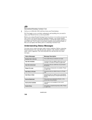 Page 152144
nextel.com
International Roaming Customer Care
Call us at +1(360) 662-5202 (toll free) from your Nextel phone.
We’ll be happy to give you help, explanations and anything else you need to 
enjoy your Nextel service as soon as possible!
Before you contact Nextel Customer Care for service or to resolve an issue, be 
sure to have your Nextel Personal Telephone Number, your model number 
(located on your phone underneath the battery), and the ID number printed on 
your SIM card. You’ll want to record...