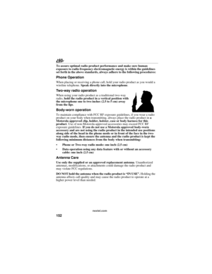 Page 160152
nextel.com
To assure optimal radio product performance and make sure human 
exposure to radio frequency electromagnetic energy is within the guidelines 
set forth in the above standards, always adhere to the following procedures:
Phone Operation
When placing or receiving a phone call, hold your radio product as you would a 
wireline telephone. Speak directly into the microphone.
Two-way radio operation
When using your radio product as a traditional two-way 
radio, hold the radio product in a vertical...