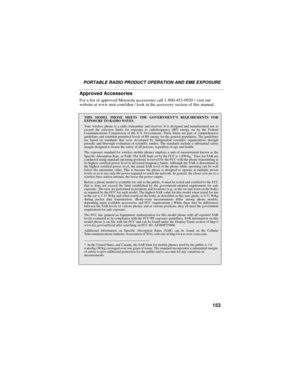 Page 161153
PORTABLE RADIO PRODUCT OPERATION AND EME EXPOSURE
Approved Accessories
For a list of approved Motorola accessories call 1-800-453-0920 / visit our 
website at www.mot.com/iden / look in the accessory section of this manual.
THIS MODEL PHONE MEETS THE GOVERNMENT’S REQUIREMENTS FOR
EXPOSURE TO RADIO WAVES.
Your wireless phone is a radio transmitter and receiver. It is designed and manufactured not to
exceed the emission limits for exposure to radiofrequency (RF) energy set by the Federal
Communications...