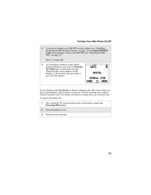 Page 2113
Turning Your i 60c Phone On/Off
If your display reads No Service or doesn’t change to the idle screen when you 
turn on your phone, and you know you are in a Nextel coverage area, contact 
Nextel Customer Care. For details on Nextel coverage areas, go to nextel.com.
To power the phone off:
4If you have enabled your SIM PIN security feature (see “Enabling/
Disabling the PIN Security Feature” on page 15), the Enter SIM PIN 
Code screen displays. Enter your SIM PIN (see “Entering the SIM 
PIN” on page...