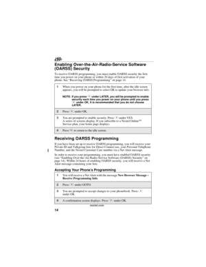 Page 2214
nextel.com
Enabling Over-the-Air-Radio-Service Software 
(OARSS) Security
To receive OARSS programming, you must enable OARSS security the first 
time you power on your phone or within 20 days of first activation of your 
phone. See “Receiving OARSS Programming” on page 14.
Receiving OARSS Programming
If you have been set up to receive OARSS programming, you will receive your 
Private ID and Talkgroup lists for Direct Connect use, your Personal Telephone 
Number, and the Nextel Customer Care number...