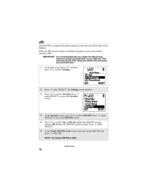 Page 2416
nextel.com
After the PIN is accepted, the phone registers on the network and the idle screen 
displays.
When the PIN security feature is disabled, the phone can be used without 
entering a PIN.
IMPORTANT: It is recommended that you enable the PIN security 
feature to protect personal data on your SIM card. This 
prevents anyone from using your phone and accessing 
your personal data.
1At the idle screen, press q and then 
press R to scroll to Settings.
2Press C under SELECT. The Settings screen...